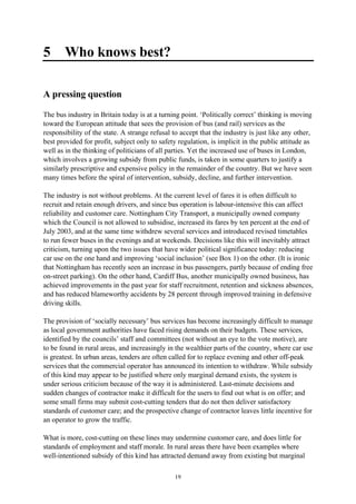 19
5 Who knows best?
A pressing question
The bus industry in Britain today is at a turning point. ‘Politically correct’ thinking is moving
toward the European attitude that sees the provision of bus (and rail) services as the
responsibility of the state. A strange refusal to accept that the industry is just like any other,
best provided for profit, subject only to safety regulation, is implicit in the public attitude as
well as in the thinking of politicians of all parties. Yet the increased use of buses in London,
which involves a growing subsidy from public funds, is taken in some quarters to justify a
similarly prescriptive and expensive policy in the remainder of the country. But we have seen
many times before the spiral of intervention, subsidy, decline, and further intervention.
The industry is not without problems. At the current level of fares it is often difficult to
recruit and retain enough drivers, and since bus operation is labour-intensive this can affect
reliability and customer care. Nottingham City Transport, a municipally owned company
which the Council is not allowed to subsidise, increased its fares by ten percent at the end of
July 2003, and at the same time withdrew several services and introduced revised timetables
to run fewer buses in the evenings and at weekends. Decisions like this will inevitably attract
criticism, turning upon the two issues that have wider political significance today: reducing
car use on the one hand and improving ‘social inclusion’ (see Box 1) on the other. (It is ironic
that Nottingham has recently seen an increase in bus passengers, partly because of ending free
on-street parking). On the other hand, Cardiff Bus, another municipally owned business, has
achieved improvements in the past year for staff recruitment, retention and sickness absences,
and has reduced blameworthy accidents by 28 percent through improved training in defensive
driving skills.
The provision of ‘socially necessary’ bus services has become increasingly difficult to manage
as local government authorities have faced rising demands on their budgets. These services,
identified by the councils’ staff and committees (not without an eye to the vote motive), are
to be found in rural areas, and increasingly in the wealthier parts of the country, where car use
is greatest. In urban areas, tenders are often called for to replace evening and other off-peak
services that the commercial operator has announced its intention to withdraw. While subsidy
of this kind may appear to be justified where only marginal demand exists, the system is
under serious criticism because of the way it is administered. Last-minute decisions and
sudden changes of contractor make it difficult for the users to find out what is on offer; and
some small firms may submit cost-cutting tenders that do not then deliver satisfactory
standards of customer care; and the prospective change of contractor leaves little incentive for
an operator to grow the traffic.
What is more, cost-cutting on these lines may undermine customer care, and does little for
standards of employment and staff morale. In rural areas there have been examples where
well-intentioned subsidy of this kind has attracted demand away from existing but marginal
 