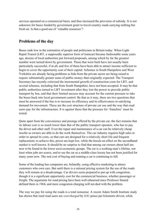 20
services operated on a commercial basis, and thus increased the provision of subsidy. It is not
unknown for buses funded by government grant to travel country roads carrying nothing but
fresh air. Is that a good use of ‘valuable resources’?
Problems of the day
Buses rank low in the estimation of people and politicians in Britain today. When Light
Rapid Transit (LRT, a supposedly superior form of tramcar) became fashionable some years
ago, dozens of local authorities put forward proposals, among which by far the greatest
number were turned down by government. Those that were built have not usually been
particularly successful, if at all, and few of them have been able to attract income sufficient to
begin to cover the opportunity cost of their capital. Schemes in South Hampshire and West
Yorkshire are already facing problems as bids from the private sector are being raised to
require substantially greater sums of public money than originally expected. The Transport
Secretary has recently criticised the incremental growth of construction costs for LRT, and
several schemes, including that from South Hampshire, have not been accepted. It may be that
public authorities turned to LRT investment after they lost the power to provide public
transport by bus, and that their limited success may account for the current pressure to take
the buses back into local government control. Be that as it may, there are two questions that
must be answered if the bus is to increase its efficiency and its effectiveness in satisfying
demand for movement. These are the cost structure of private car use and the way that road
users pay for the infrastructure. It is against these that the pressure for ‘franchise’ must be
tested.
Quite apart from the convenience and prestige offered by the private car, the fact remains that
its labour cost is so much lower than that of the public transport operator, who has to pay
the driver and other staff. Even the repair and maintenance of a car can be relatively cheap
insofar as owners are able to do the work themselves. The car industry requires high sales in
order to spread its costs, so that cars are designed for a relatively short life and frequent
replacement; to achieve this, prices are kept low, while the knock-on effect on the secondhand
market is well known. It should be no surprise to find that among car owners about half are
now to be found in the lower socio-economic groups. The car is a working man’s lifeline, not
least when jobs are scarce, and to see the car as a middle-class luxury has not been justified for
many years now. The real cost of buying and running a car is continuing to fall.
Some of the leading bus companies are, belatedly, using effective marketing to attract
customers who own cars. But until there is a rational pricing system for the use of the roads
they will remain at a disadvantage. Car drivers seem prepared to put up with congestion,
though it is a significant opportunity cost for the commercial business, whether passenger or
freight. The arguments for road pricing have been well rehearsed since Professor Smeed
defined them in 1964, and mere congestion charging will not deal with the problem.
The way we pay for using the roads is a total nonsense. A recent Adam Smith Institute study
has shown that rural road users are overcharged by 4.81 pence per kilometre driven, while
 