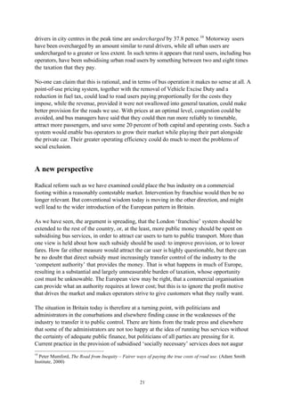 21
drivers in city centres in the peak time are undercharged by 37.8 pence.10
Motorway users
have been overcharged by an amount similar to rural drivers, while all urban users are
undercharged to a greater or less extent. In such terms it appears that rural users, including bus
operators, have been subsidising urban road users by something between two and eight times
the taxation that they pay.
No-one can claim that this is rational, and in terms of bus operation it makes no sense at all. A
point-of-use pricing system, together with the removal of Vehicle Excise Duty and a
reduction in fuel tax, could lead to road users paying proportionally for the costs they
impose, while the revenue, provided it were not swallowed into general taxation, could make
better provision for the roads we use. With prices at an optimal level, congestion could be
avoided, and bus managers have said that they could then run more reliably to timetable,
attract more passengers, and save some 20 percent of both capital and operating costs. Such a
system would enable bus operators to grow their market while playing their part alongside
the private car. Their greater operating efficiency could do much to meet the problems of
social exclusion.
A new perspective
Radical reform such as we have examined could place the bus industry on a commercial
footing within a reasonably contestable market. Intervention by franchise would then be no
longer relevant. But conventional wisdom today is moving in the other direction, and might
well lead to the wider introduction of the European pattern in Britain.
As we have seen, the argument is spreading, that the London ‘franchise’ system should be
extended to the rest of the country, or, at the least, more public money should be spent on
subsidising bus services, in order to attract car users to turn to public transport. More than
one view is held about how such subsidy should be used: to improve provision, or to lower
fares. How far either measure would attract the car user is highly questionable, but there can
be no doubt that direct subsidy must increasingly transfer control of the industry to the
‘competent authority’ that provides the money. That is what happens in much of Europe,
resulting in a substantial and largely unmeasurable burden of taxation, whose opportunity
cost must be unknowable. The European view may be right, that a commercial organisation
can provide what an authority requires at lower cost; but this is to ignore the profit motive
that drives the market and makes operators strive to give customers what they really want.
The situation in Britain today is therefore at a turning point, with politicians and
administrators in the conurbations and elsewhere finding cause in the weaknesses of the
industry to transfer it to public control. There are hints from the trade press and elsewhere
that some of the administrators are not too happy at the idea of running bus services without
the certainty of adequate public finance, but politicians of all parties are pressing for it.
Current practice in the provision of subsidised ‘socially necessary’ services does not augur
10
Peter Mumford, The Road from Inequity – Fairer ways of paying the true costs of road use. (Adam Smith
Institute, 2000)
 