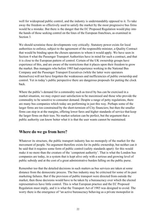 22
well for widespread public control, and the industry is understandably opposed to it. To take
away the freedom so effectively used to satisfy the market by the most progressive bus firms
would be a mistake. But there is the danger that the EC Proposed Regulation would play into
the hands of those seeking control on the lines of the European franchises, as examined in
Section 3.
We should scrutinise these developments very critically. Statutory power exists for local
authorities to enforce, subject to the agreement of the responsible minister, a Quality Contract
that would be binding upon the chosen operators to whom it would apply. We have seen in
Section 4 what the Passenger Transport Authorities have in mind for such a contract, and that
it is close to the European pattern of control. Certain of the UK ownership groups have
experience of this, and are aware of the restrictions that it places upon their freedom to grow
the market. Bus managers who before 1985 had experience working in the National Bus
Company and the Passenger Transport Executives (while the latter were operators
themselves) will not have forgotten the weaknesses and inefficiencies of public ownership and
control. Yet in today’s public perspective there are dangerous proposals for putting the clock
back.
Where the public’s demand for a commodity such as travel by bus can be exercised in a
market situation, we may expect user satisfaction to be maximised and those who provide the
commodity to be sensitive to consumer demand. Despite a range of petty regulations, there
are many bus companies which today are performing in just this way. Perhaps some of the
larger firms are too constrained by the short-termism of City financiers; but then the smaller
firms can step in at the margins, offering lower fares and higher standards of service that keep
the larger firms on their toes. No market solution can be perfect, but the argument that a
public authority can know better what it is that the user wants cannot be maintained.
Where do we go from here?
Whatever its structure, the public transport industry has no monopoly of the market for the
movement of people. No argument therefore exists for its public ownership, but neither can it
be said that it requires some form of public control (safety standards apart): for this would
make it no more than the creature of the ‘competent authority’. That is what the London bus
companies are today, in a system that is kept alive only with a serious and growing level of
public subsidy and at the cost of a great administrative burden falling on the public purse.
Remember too that the detailed decisions in such matters as bus services are taken at some
distance from the democratic process. The bus industry may be criticised for some of its past
marketing failures. But if the provision of public transport were directed from outside the
market, then those decisions would have to be taken by a bureaucracy over which the elected
representatives have little control. This is what European practice and the EC Proposed
Regulation must imply, and it is what the Transport Act of 1985 was designed to avoid. The
worry there is the emergence of “an active bureaucracy behaving as a private monopolist in
 