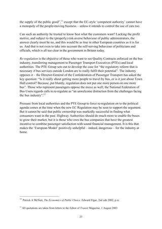 23
the supply of the public good”,11
except that the EC-style ‘competent authority’ cannot have
a monopoly of the people-moving business – unless it intends to control the use of cars too.
Can such an authority be trusted to know best what the customers want? Lacking the profit
motive, and subject to the (properly) risk-averse behaviour of public administrators, the
answer clearly must be no, and this would be as true in other European countries as it is for
us. And that is not even to take into account the self-serving behaviour of politicians and
officials, which is all too clear in the government in Britain today.
Re-regulation is the objective of those who want to see Quality Contracts enforced on the bus
industry, transferring management to Passenger Transport Executives (PTEs) and local
authorities. The PTE Group sets out to develop the case for “the regulatory reform that is
necessary if bus services outside London are to really fulfil their potential”. The industry
opposes it – the Director-General of the Confederation of Passenger Transport has asked the
key question: “Is it really about getting more people to travel by bus, or is it just about Town
Hall control? Because, put bluntly, regulation does not put one more person on one more
bus”. Those who represent passengers oppose the move as well; the National Federation of
Bus Users regards calls to re-regulate as “an unwelcome distraction from the challenges facing
the bus industry”.12
Pressure from local authorities and the PTE Group to force re-regulation on to the political
agenda comes at the time when the new EC Regulation may be seen to support the argument.
But it cannot be said that public ownership was markedly successful in finding what
consumers want in the past. Highway Authorities should do much more to enable the buses
to grow their market, but it is those who own the bus companies that have the greatest
incentive to combine passenger satisfaction with sound financial management. It is this that
makes the ‘European Model’ positively unhelpful – indeed, dangerous – for the industry at
home.
11
Patrick A McNutt, The Economics of Public Choice. Edward Elgar, 2nd edn 2002, p.xi.
12
All quotations are taken from letters to the Editor of Transit Magazine, 1 August 2003
 