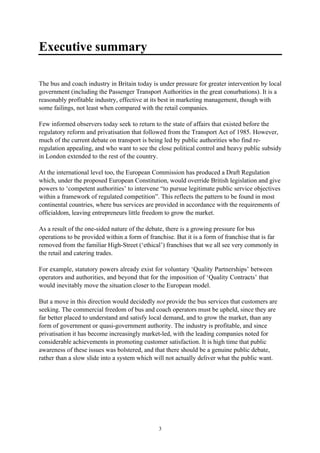 3
Executive summary
The bus and coach industry in Britain today is under pressure for greater intervention by local
government (including the Passenger Transport Authorities in the great conurbations). It is a
reasonably profitable industry, effective at its best in marketing management, though with
some failings, not least when compared with the retail companies.
Few informed observers today seek to return to the state of affairs that existed before the
regulatory reform and privatisation that followed from the Transport Act of 1985. However,
much of the current debate on transport is being led by public authorities who find re-
regulation appealing, and who want to see the close political control and heavy public subsidy
in London extended to the rest of the country.
At the international level too, the European Commission has produced a Draft Regulation
which, under the proposed European Constitution, would override British legislation and give
powers to ‘competent authorities’ to intervene “to pursue legitimate public service objectives
within a framework of regulated competition”. This reflects the pattern to be found in most
continental countries, where bus services are provided in accordance with the requirements of
officialdom, leaving entrepreneurs little freedom to grow the market.
As a result of the one-sided nature of the debate, there is a growing pressure for bus
operations to be provided within a form of franchise. But it is a form of franchise that is far
removed from the familiar High-Street (‘ethical’) franchises that we all see very commonly in
the retail and catering trades.
For example, statutory powers already exist for voluntary ‘Quality Partnerships’ between
operators and authorities, and beyond that for the imposition of ‘Quality Contracts’ that
would inevitably move the situation closer to the European model.
But a move in this direction would decidedly not provide the bus services that customers are
seeking. The commercial freedom of bus and coach operators must be upheld, since they are
far better placed to understand and satisfy local demand, and to grow the market, than any
form of government or quasi-government authority. The industry is profitable, and since
privatisation it has become increasingly market-led, with the leading companies noted for
considerable achievements in promoting customer satisfaction. It is high time that public
awareness of these issues was bolstered, and that there should be a genuine public debate,
rather than a slow slide into a system which will not actually deliver what the public want.
 