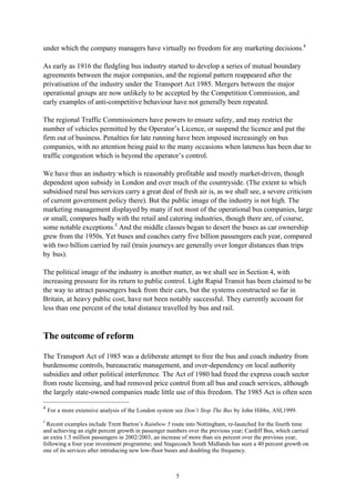 5
under which the company managers have virtually no freedom for any marketing decisions.4
As early as 1916 the fledgling bus industry started to develop a series of mutual boundary
agreements between the major companies, and the regional pattern reappeared after the
privatisation of the industry under the Transport Act 1985. Mergers between the major
operational groups are now unlikely to be accepted by the Competition Commission, and
early examples of anti-competitive behaviour have not generally been repeated.
The regional Traffic Commissioners have powers to ensure safety, and may restrict the
number of vehicles permitted by the Operator’s Licence, or suspend the licence and put the
firm out of business. Penalties for late running have been imposed increasingly on bus
companies, with no attention being paid to the many occasions when lateness has been due to
traffic congestion which is beyond the operator’s control.
We have thus an industry which is reasonably profitable and mostly market-driven, though
dependent upon subsidy in London and over much of the countryside. (The extent to which
subsidised rural bus services carry a great deal of fresh air is, as we shall see, a severe criticism
of current government policy there). But the public image of the industry is not high. The
marketing management displayed by many if not most of the operational bus companies, large
or small, compares badly with the retail and catering industries, though there are, of course,
some notable exceptions.5
And the middle classes began to desert the buses as car ownership
grew from the 1950s. Yet buses and coaches carry five billion passengers each year, compared
with two billion carried by rail (train journeys are generally over longer distances than trips
by bus).
The political image of the industry is another matter, as we shall see in Section 4, with
increasing pressure for its return to public control. Light Rapid Transit has been claimed to be
the way to attract passengers back from their cars, but the systems constructed so far in
Britain, at heavy public cost, have not been notably successful. They currently account for
less than one percent of the total distance travelled by bus and rail.
The outcome of reform
The Transport Act of 1985 was a deliberate attempt to free the bus and coach industry from
burdensome controls, bureaucratic management, and over-dependency on local authority
subsidies and other political interference. The Act of 1980 had freed the express coach sector
from route licensing, and had removed price control from all bus and coach services, although
the largely state-owned companies made little use of this freedom. The 1985 Act is often seen
4
For a more extensive analysis of the London system see Don’t Stop The Bus by John Hibbs, ASI,1999.
5
Recent examples include Trent Barton’s Rainbow 5 route into Nottingham, re-launched for the fourth time
and achieving an eight percent growth in passenger numbers over the previous year; Cardiff Bus, which carried
an extra 1.5 million passengers in 2002/2003, an increase of more than six percent over the previous year,
following a four year investment programme; and Stagecoach South Midlands has seen a 40 percent growth on
one of its services after introducing new low-floor buses and doubling the frequency.
 