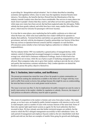 6
as providing for ‘deregulation and privatisation’, but it is better described as intending
economic and regulatory reform, since in some ways the regulatory structure became more
intrusive. Nevertheless, the benefits that have flowed from the liberalisation of the bus
industry (outside London) since then have been considerable. Bus services in many places run
much closer to people’s homes than they used to, and urban services have greater frequency,
while many new routes have been served, that had been neglected under the old regime. Public
subsidy has been greatly reduced, and while fares have risen, many smaller firms offer lower
prices, which must be welcome for passengers with lower incomes.
It is true that in some places, poor marketing has led to public confusion as to where and
when the buses run, while some local authorities have made it difficult for operators to
display their publicity. Terminal facilities and shelters are generally the responsibility of local
government, and only with the development of quality partnerships (see Section 4) has there
been any serious co-operation between councils and bus companies on such facilities.
(Privatisation seems initially to have led many highway authorities to withdraw from their
responsibilities).
The bus industry before 1985 was marked by a general policy of managed decline, while
statutory control of charging had encouraged managers to compare average revenue with
average cost, which led to continuous withdrawal of mileage, much of which had in fact
contributed to net revenue; while the use of price as part of marketing management was not
allowed. Most companies today aim to grow their market, seeking to provide the mix of price
and quality that maximises customer satisfaction. Only London operators are denied the
freedom to pursue this policy objective themselves.
Box 1: Inclusion, intervention, and inefficiency
The present government has raised the issue of how far people in certain communities are
prevented from seeking the satisfactions available to the better-off. To begin with they were
said to suffer from social exclusion, but, perhaps because this might be seen as condescending,
the term has been revised so as to seek greater social inclusion.
The issue is not new (see Box 3), but its implications for public transport are seen by some to
justify intervention in the market, whether by regulation or subsidy. However, the impact of
such policies on allocative efficiency must be open to question.
The extent of competition in the market is limited, and varies from place to place. The major
groups, as we have seen, are headed by public limited companies with interests in rail as well
as road transport, and in a number of cases with overseas interests of the same kind. Some of
them also operate light rapid transit systems as agents for the local authorities that have
invested in them. We have already seen that further territorial mergers are unlikely, but the
extent to which the PLCs delegate management successfully to their subsidiaries varies. An
early period of management and employee buyouts ended as the new shareholders took their
profits and sold out, but there are examples of smaller firms going for growth and challenging
 