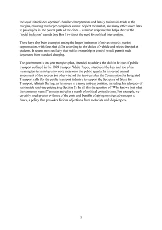 7
the local ‘established operator’. Smaller entrepreneurs and family businesses trade at the
margins, ensuring that larger companies cannot neglect the market, and many offer lower fares
to passengers in the poorer parts of the cities – a market response that helps deliver the
‘social inclusion’ agenda (see Box 1) without the need for political intervention.
There have also been examples among the larger businesses of moves towards market
segmentation, with fares that differ according to the choice of vehicle and prices directed at
students. It seems most unlikely that public ownership or control would permit such
departures from standard charging.
The government’s ten-year transport plan, intended to achieve the shift in favour of public
transport outlined in the 1999 transport White Paper, introduced the key and too often
meaningless term integration once more onto the public agenda. In its second annual
assessment of the success (or otherwise) of the ten-year plan the Commission for Integrated
Transport calls for the public transport industry to support the Secretary of State for
Transport, Alistair Darling, as he moves to a more anti-car position, including his advocacy of
nationwide road-use pricing (see Section 5). In all this the question of “Who knows best what
the consumer wants?” remains mired in a marsh of political contradictions. For example, we
certainly need greater evidence of the costs and benefits of giving on-street advantages to
buses, a policy that provokes furious objections from motorists and shopkeepers.
 