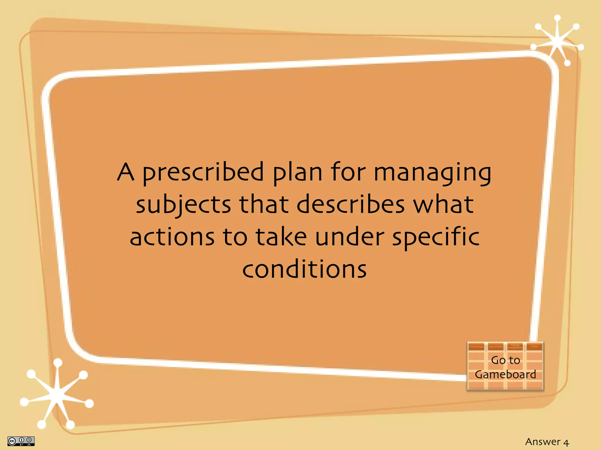 A prescribed plan for managing
 subjects that describes what
 actions to take under specific
           conditions


                               Go to
                             Gameboard




                                    Answer 4
 