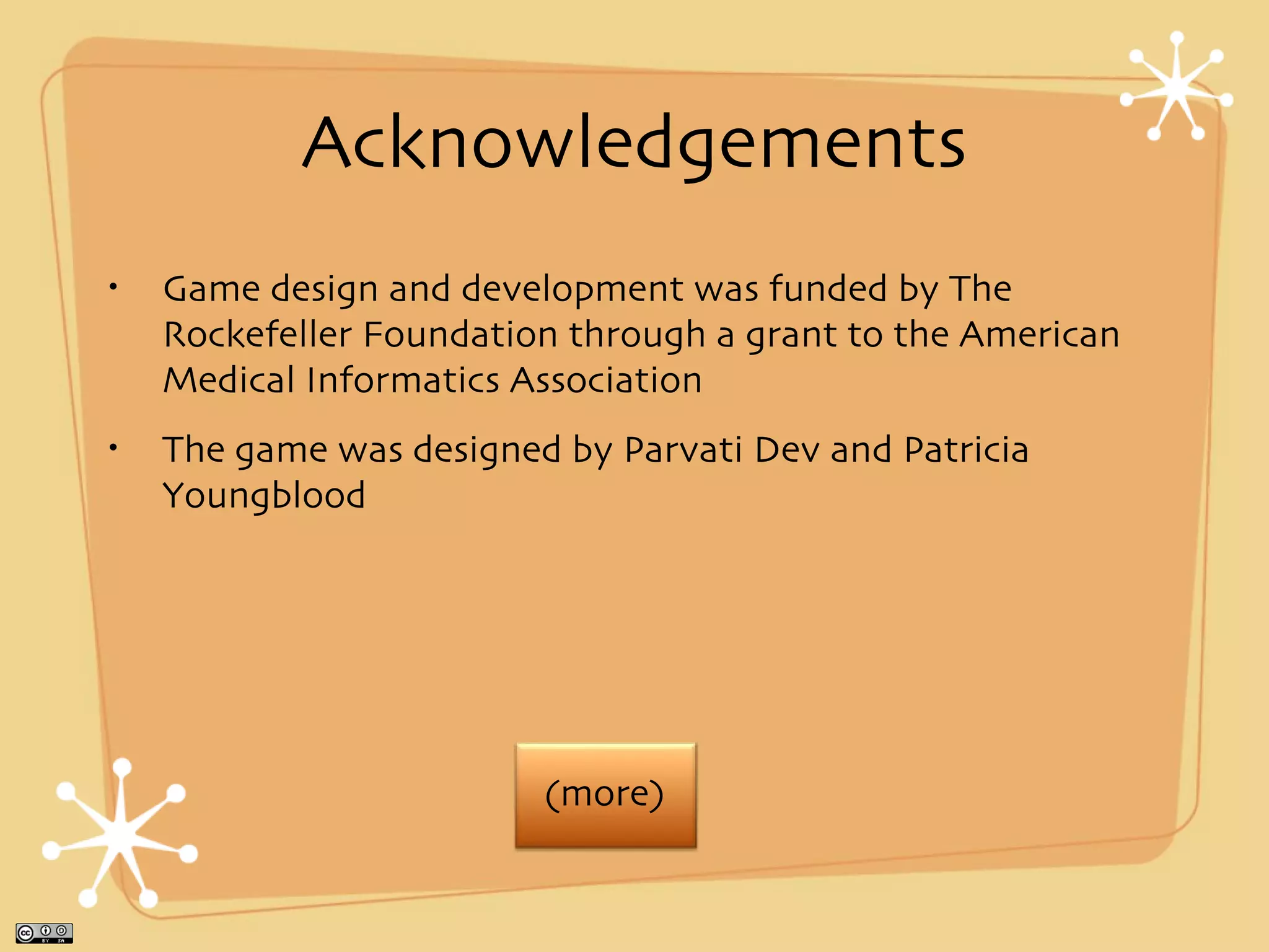 Acknowledgements
•   Game design and development was funded by The
    Rockefeller Foundation through a grant to the American
    Medical Informatics Association
•   The game was designed by Parvati Dev and Patricia
    Youngblood




                         (more)
 