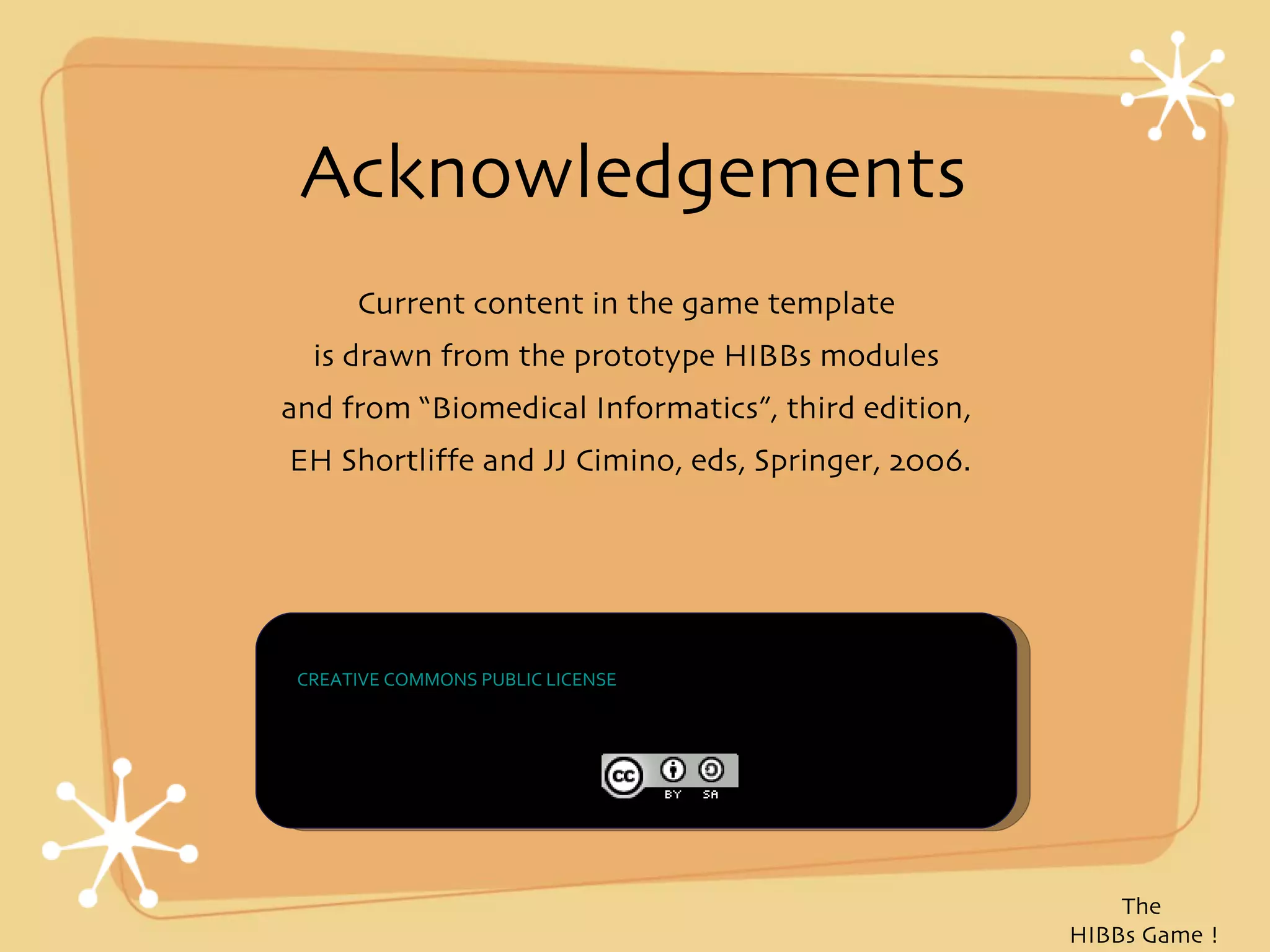 Acknowledgements
      Current content in the game template
  is drawn from the prototype HIBBs modules
and from “Biomedical Informatics”, third edition,
EH Shortliffe and JJ Cimino, eds, Springer, 2006.




 THE WORK IS PROVIDED UNDER THE TERMS OF THIS
 CREATIVE COMMONS PUBLIC LICENSE ("CCPL" OR "LICENSE"). THE WORK IS
 PROTECTED BY COPYRIGHT AND/OR OTHER APPLICABLE LAW. ANY USE OF THE
 WORK OTHER THAN AS AUTHORIZED UNDER THIS LICENSE OR COPYRIGHT LAW
 IS PROHIBITED.




                                                                          The
                                                                      HIBBs Game !
 