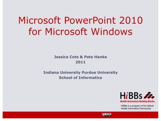Microsoft PowerPoint 2010
  for Microsoft Windows

          Jessica Cote & Pete Hanke
                    2011

     Indiana University Purdue University
            School of Informatics




                                            HIBBs is a program of the Global
                                            Health Informatics Partnership
 