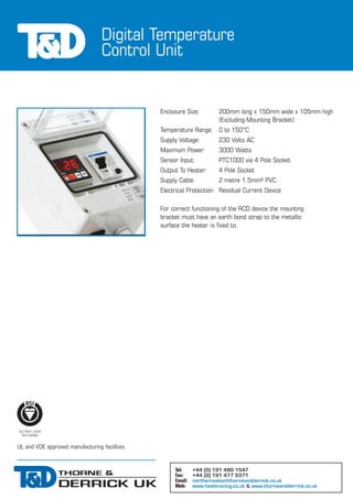 Digital Temperature
Control Unit
UL and VDE approved manufacturing facilities
Tel: +44 (0) 191 490 1547
Fax: +44 (0) 191 477 5371
Email: northernsales@thorneandderrick.co.uk
Web: www.heattracing.co.uk & www.thorneandderrick.co.uk
Enclosure Size: 200mm long x 150mm wide x 105mm high
(Excluding Mounting Bracket)
Temperature Range: 0 to 150°C
Supply Voltage: 230 Volts AC
Maximum Power: 3000 Watts
Sensor Input: PTC1000 via 4 Pole Socket
Output To Heater: 4 Pole Socket
Supply Cable: 2 metre 1.5mm² PVC
Electrical Protection: Residual Current Device
For correct functioning of the RCD device the mounting
bracket must have an earth bond strap to the metallic
surface the heater is fixed to.
 