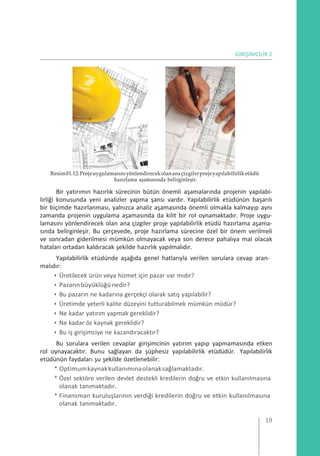 GİRİŞİMCİLİK 2
Resim01.12:Projeuygulamasınıyönlendirecekolananaçizgilerprojeyapılabilirliketüdü
hazırlama aşamasında belirginleşir.
Bir yatırımın hazırlık sürecinin bütün önemli aşamalarında projenin yapılabi-
lirliği konusunda yeni analizler yapma şansı vardır. Yapılabilirlik etüdünün başarılı
bir biçimde hazırlanması, yalnızca analiz aşamasında önemli olmakla kalmayıp aynı
zamanda projenin uygulama aşamasında da kilit bir rol oynamaktadır. Proje uygu-
lamasını yönlendirecek olan ana çizgiler proje yapılabilirlik etüdü hazırlama aşama-
sında belirginleşir. Bu çerçevede, proje hazırlama sürecine özel bir önem verilmeli
ve sonradan giderilmesi mümkün olmayacak veya son derece pahalıya mal olacak
hataları ortadan kaldıracak şekilde hazırlık yapılmalıdır.
Yapılabilirlik etüdünde aşağıda genel hatlarıyla verilen sorulara cevap aran-
malıdır:
• Üretilecek ürün veya hizmet için pazar var mıdır?
• Pazarınbüyüklüğünedir?
• Bu pazarın ne kadarına gerçekçi olarak satış yapılabilir?
• Üretimde yeterli kalite düzeyini tutturabilmek mümkün müdür?
• Ne kadar yatırım yapmak gereklidir?
• Ne kadar öz kaynak gereklidir?
• Bu iş girişimciye ne kazandıracaktır?
Bu sorulara verilen cevaplar girişimcinin yatırım yapıp yapmamasında etken
rol oynayacaktır. Bunu sağlayan da şüphesiz yapılabilirlik etüdüdür. Yapılabilirlik
etüdünün faydaları şu şekilde özetlenebilir:
* Optimumkaynakkullanımınaolanaksağlamaktadır.
* Özel sektöre verilen devlet destekli kredilerin doğru ve etkin kullanılmasına
olanak tanımaktadır.
* Finansman kuruluşlarının verdiği kredilerin doğru ve etkin kullanılmasına
olanak tanımaktadır.
19
 