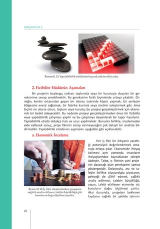 GİRİŞİMCİLİK 2
Resim01.13:Yapılabilirliketüdününbaşarıdaetkinrolüvardır.
2. Fizibilite Etüdünün Aşamaları
Bir projenin başlangıç noktası toplumda veya bir kuruluşta duyulan bir ge-
reksinime cevap verebilmektir. Bu gereksinim farklı biçimlerde ortaya çıkabilir. Ör-
neğin, kentin ortasından geçen bir akarsu üzerinde köprü yapmak, bir yerleşim
bölgesine enerji sağlamak, bir fabrika kurmak veya üretimi iyileştirmek gibi. Ama
biçimi ne olursa olsun, toplum veya kuruluş bu projeyi gerçekleştirmek için ekono-
mik bir bedel ödeyecektir. Bu nedenle projeyi gerçekleştirmeden önce bir fizibilite
veya yapılabilirlik çalışması yapılır ve bu çalışmaya dayanılarak bir rapor hazırlanır.
Yapılabilirlik etüdü oldukça hızlı ve ucuz yapılmalıdır. Bununla birlikte, incelemeden
elde edilecek sonuç, proje fikrinin sürüp sürmeyeceğini çok detaylı bir analizle bil-
dirmelidir. Yapılabilirlik etüdünün aşamaları aşağıdaki gibi açıklanabilir:
a. Ekonomik İnceleme
Resim 01.14:İş fikri oluşturulurken piyasanın
sağlıklı analizedilmesi, talebinbüyüklüğü gibi
konularındoğruölçülmesişarttır.
Her iş fikri bir ihtiyacın yarattı-
ğı potansiyeli değerlendirmek ama-
cıyla ortaya çıkar. Ekonomide ihtiyaç
kelimesi aynı zamanda insanların
ihtiyaçlarından kaynaklanan taleple
özdeştir. Talep, iş fikrinin yani proje-
nin dayanağı olan gerekçenin somut
göstergesidir. Dolayısıyla, arz ve ta-
lebin birlikte oluşturduğu piyasanın,
geleceği de dâhil ederek, sağlıklı
analiz edilmesi, talebin büyüklüğü,
yapısı, talebi etkileyen etmenler vb.
konuların doğru ölçülmesi şarttır.
Aksi durumda, projeden beklenen
faydanın sağlıklı bir şekilde tahmin
20
 