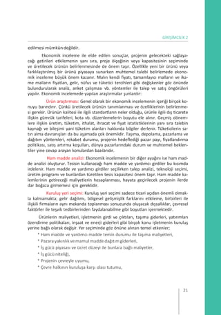 GİRİŞİMCİLİK 2
edilmesi mümkün değildir.
Ekonomik inceleme ile elde edilen sonuçlar, projenin gelecekteki sağlaya-
cağı getirileri etkilemenin yanı sıra, proje ölçeğinin veya kapasitesinin seçiminde
ve üretilecek ürünün belirlenmesinde de önem taşır. Özellikle yeni bir ürünü veya
farklılaştırılmış bir ürünü piyasaya sunarken muhtemel talebi belirlemede ekono-
mik inceleme büyük önem kazanır. Malın kendi fiyatı, tamamlayıcı malların ve ika-
me malların fiyatları, gelir, nüfus ve tüketici tercihleri gibi değişkenler göz önünde
bulundurularak analiz, anket çalışması vb. yöntemler ile talep ve satış öngörüleri
yapılır. Ekonomik incelemede yapılan araştırmalar şunlardır:
Ürün araştırması: Genel olarak bir ekonomik incelemenin içeriği birçok ko-
nuyu barındırır. Çünkü üretilecek ürünün tanımlanması ve özelliklerinin belirlenme-
si gerekir. Ürünün kalitesi ile ilgili standartların neler olduğu, ürünle ilgili dış ticarete
ilişkin gümrük tarifeleri, kota vb. düzenlemelerin boyutu ele alınır. Geçmiş dönem-
lere ilişkin üretim, tüketim, ithalat, ihracat ve fiyat istatistiklerinin yanı sıra talebin
kaynağı ve bileşimi yani tüketim alanları hakkında bilgiler derlenir. Tüketicilerin sa-
tın alma davranışları da bu aşamada çok önemlidir. Taşıma, depolama, pazarlama ve
dağıtım yöntemleri, rekabet durumu, projenin hedeflediği pazar payı, fiyatlandırma
politikası, satış artırma koşulları, dünya pazarlarındaki durum ve muhtemel beklen-
tiler yine cevap arayan konulardan bazılarıdır.
Ham madde analizi: Ekonomik incelemenin bir diğer ayağını ise ham mad-
de analizi oluşturur. Tesisin kullanacağı ham madde ve yardımcı girdiler bu kısımda
irdelenir. Ham madde ve yardımcı girdiler seçilirken talep analizi, teknoloji seçimi,
üretim programı ve bunlardan türetilen tesis kapasitesi önem taşır. Ham madde ka-
lemlerinin getireceği maliyetlerin hesaplanması, hayata geçirilecek projenin ilerde
dar boğaza girmemesi için gereklidir.
Kuruluş yeri seçimi: Kuruluş yeri seçimi sadece ticari açıdan önemli olmak-
la kalmamakta; gelir dağılımı, bölgesel gelişmişlik farklarını etkileme, birbirleri ile
ilişkili firmaların aynı mekanda toplanması sonucunda oluşacak dışsallıklar, çevresel
faktörler ile teşvik tedbirlerinden faydalanabilme gibi boyutları içermektedir.
Ürünlerin maliyetleri, işletmenin girdi ve çıktıları, taşıma giderleri, yatırımları
özendirme politikaları, inşaat ve enerji giderleri gibi birçok konu işletmenin kuruluş
yerine bağlı olarak değişir. Yer seçiminde göz önüne alınan temel etkenler;
* Ham madde ve yardımcı madde temin durumu ile taşıma maliyetleri,
* Pazarayakınlıkve mamulmadde dağıtımgiderleri,
* İş gücü piyasası ve ücret düzeyi ile bunlara bağlı maliyetler,
* İş gücü niteliği,
* Projenin çevreyle uyumu,
* Çevre halkının kuruluşa karşı olası tutumu,
21
 