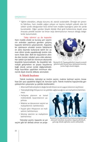 GİRİŞİMCİLİK 2
* Eğitim olanakları, altyapı durumu vb. olarak sıralanabilir. Örneğin bir çimen-
to fabrikası, ham madde yoğun çalışan ve taşıma maliyeti yüksek olan bir
sektör içinde olduğundan tesis temel ham madde kaynağına yakın bir yerde
kurulmalıdır. Diğer yandan büyük ölçüde ithal girdi kullanımına dayalı veya
ihracata yönelik tesisler ise liman veya demiryolunun mevcut olduğu bölge-
lerde bulunmalıdır.
Talep tahmini ya da kapasite:
Ham madde etüdü ve kuruluş yeri seçimi-
nin ardından yapılması gereken çalışma,
kapasite belirleme çalışmalarıdır. Kapasite,
bir işletmenin elindeki üretim faktörlerini
en akılcı biçimde kullanarak belirli bir za-
man dilimi içinde yapabileceği üretim mik-
tarını ifade eder. Belli bir kapasitenin altın-
da olan tesisler rekabet şansı elde edemez.
Her sektör için belli bir minimum ekonomik
büyüklük bulunmaktadır. Bu büyüklük tek-
nolojik gelişmelere ve piyasa koşullarına
bağlı olarak zaman içinde değişmektedir.
Proje hazırlıkları yapılırken minimum eko-
nomik ölçek önemle dikkate alınmalıdır.
b. Teknik İnceleme
Resim01.15:Taşımagiderleri,inşaatveenerji
giderleri gibi birçok konu işletmenin kuruluş
yerine bağlı olarak değişir.
Teknik inceleme, teknoloji ve üretim seçimi, makine teçhizat seçimi, know-
how (bir şeyi yapabilme bilgisi) vb. konuları içerir. Teknik inceleme kapsamında ger-
çekleştirilen çalışmalar şu şekilde özetlenebilir:
• Alternatifteknolojilerindeğerlendirilmesiveenuygunolanınınseçilmesi
• Teknolojik bilgi ihtiyacının ne şekilde sağlanacağının ve maliyetinin belirlen-
mesi
• Yerleşme planının ve temel
mühendislik tasarımlarının ya-
pılması
• Makine ve donanımın seçimi ve
maliyetlerinin belirlenmesi
• İnşaat işleri ihtiyacının ve mali-
yetinin belirlenmesi
• Montaj işlerinin ve maliyetinin
belirlenmesi
Teknoloji seçimi, kapasite ve yer
seçimi gibi bir defada alınan ve proje-
Resim01.16:Yapılabilirlikçalışmasındaprojeiçin
alternatif teknoloji olanakları değerlendirilmeli,
geleceğe dönük eğilimler analiz edilmelidir.
22
 