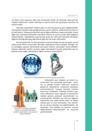 GİRİŞİMCİLİK 2
nin bütün ömrü boyunca etkili olan kararlardan biridir. Bu bölümde alternatif tek-
nolojiler irdelenmeli, seçilen teknoloji ve seçime temel olan gerekçeler ayrıntıları ile
açıklanmalıdır.
Teknoloji seçenekleri sektöre göre ve sermaye gücüne göre değişmektedir.
Teknolojinin standart hâle geldiği çimento, demir-çelik vb. sektörlerde çok fazla al-
ternatifyoktur.Dolayısıylateknolojiseçimidiğersektörlerenispetenkolaydır.Ancak
diğer bazı alanlarda teknolojik seçenekler fazlaca ve zaman içinde daha değişken
olabilmektedir. Yapılabilirlik çalışmasında proje için alternatif teknoloji olanakları
değerlendirildiği gibi geleceğe dönük eğilimler de analiz edilmelidir.
Küresel gelişmeler ile ülke gerçekleri arasında denge kuracak bir bakış açısına
sahip olmak teknik incelemeleri derinden etkileyecek öneme sahiptir. Örneğin, dö-
viz darboğazı yaşanan dönemlerde yerli girdi kullanan teknolojiler tercih edilebilir.
Gelişmiş ülkelerde üretilen sermaye yoğun teknolojilere karşılık, gelişmekte olan ül-
kelerde emek yoğun teknolojilere ağırlık verilmesi düşünülebilir.
Resim01.17:Ülkelerteknolojitransferiyapmakzorundadır.
Gelişmekte olan ülkelerin en önemli so-
runlarından biri teknolojik olarak geri olma-
ları ve geriliği ortadan kaldıracak araştırma
geliştirme faaliyetlerini sürdürecek kaynakları
ayıramamalarıdır. Sonuçta teknoloji transferi
kaçınılmaz olmaktadır. Teknoloji transferi yapı-
lırken dikkatli bir seçim yapmak ve ekonominin
rekabet gücünü azaltacak seçeneklerden ka-
çınmak gerekir. Özellikle aşırı koruma sağlanan
sektörlerde kısa vadeli kârlılık amacı ile ülkeye
sokulan geri ve ucuz teknolojiler uzun dönem-
de son derece pahalıya mal olabilmektedir. Kıt
Resim01.18:Projeleryapılabilir
değilse ya teknolojik olanaklar
yeniden araştırılmalı ya da projeden
vazgeçilmelidir.
kaynakları hızla tüketen ve çevresel sorunlar
doğurabilecek teknolojilerden de kaçınmak
gerekmektedir.
23
 