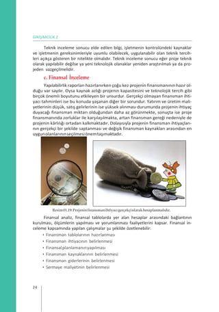 GİRİŞİMCİLİK 2
Teknik inceleme sonucu elde edilen bilgi, işletmenin kontrolündeki kaynaklar
ve işletmenin gereksinimleriyle uyumlu olabilecek, uygulanabilir olan teknik tercih-
leri açıkça gösteren bir nitelikte olmalıdır. Teknik inceleme sonucu eğer proje teknik
olarak yapılabilir değilse ya yeni teknolojik olanaklar yeniden araştırılmalı ya da pro-
jeden vazgeçilmelidir.
c. Finansal İnceleme
Yapılabilirlik raporları hazırlanırken çoğu kez projenin finansmanının hazır ol-
duğu var sayılır. Oysa kaynak azlığı projenin kapasitesini ve teknolojik tercih gibi
birçok önemli boyutunu etkileyen bir unsurdur. Gerçekçi olmayan finansman ihti-
yacı tahminleri ise bu konuda yaşanan diğer bir sorundur. Yatırım ve üretim mali-
yetlerinin düşük, satış gelirlerinin ise yüksek alınması durumunda projenin ihtiyaç
duyacağı finansman miktarı olduğundan daha az görünmekte, sonuçta ise proje
finansmanında zorluklar ile karşılaşılmakta, artan finansman gereği nedeniyle de
projenin kârlılığı ortadan kalkmaktadır. Dolayısıyla projenin finansman ihtiyaçları-
nın gerçekçi bir şekilde saptanması ve değişik finansman kaynakları arasından en
uygunolanlarınınseçilmesiönemtaşımaktadır.
Resim01.19:Projeninfinansmanihtiyacıgerçekçiolarakhesaplanmalıdır.
Finansal analiz, finansal tablolarda yer alan hesaplar arasındaki bağlantının
kurulması, ölçümlerin yapılması ve yorumlanması faaliyetlerini kapsar. Finansal in-
celeme kapsamında yapılan çalışmalar şu şekilde özetlenebilir:
• Finansman tablolarının hazırlanması
• Finansman ihtiyacının belirlenmesi
• Finansalplanlamanınyapılması
• Finansman kaynaklarının belirlenmesi
• Finansman giderlerinin belirlenmesi
• Sermaye maliyetinin belirlenmesi
24
 
