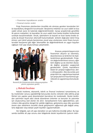 GİRİŞİMCİLİK 2
• Finansman kaynaklarının analizi
• Finansal oranlar analizi
Proje finansmanı planlanırken öncelikle ele alınması gereken konulardan biri
öz kaynak/borç dengesinin kurulmasıdır. Borçlanma imkânları ise uzun vadeli ve kısa
vadeli olmak üzere iki kalemde değerlendirilmelidir. Sanayi projelerinde genellikle
ilk yatırım maliyetleri, öz kaynakları ile uzun vadeli ticari banka kredileri kullanılmak
suretiyle karşılanmaktadır. Ancak, işletmelerin öz kaynak ve ticari banka kredisi dı-
şında da birçok finansman alternatifi bulunmaktadır. Şirketin doğrudan tahvil ihraç
etmesi, yani tahvil yoluyla borçlanması ulusal veya uluslararası resmi finans kurum-
larından borçlanma gibi diğer alternatifler de değerlendirilerek en uygun koşulları
sağlayan mali yapı oluşturulmaya çalışılmalıdır.
Resim01.20:Girişimcininakılcıolmayanprojelere
yatırım yapmaması gerekir.
ç. Hukuki İnceleme
Kısacası,projeninbaşarısıiçin
finansman akışının iyi izlenmesi,
düzenlenmesi ve birbirleri ile ilişki-
lendirilmesi gerekmektedir. Proje-
nin değerlendirilmesi sonucu, eğer
kârlı değilse ya da istenilen düzey-
de değilse projeden vazgeçmek
gerekecektir. Çünkü kaynakların
böyle bir projeye bağlanması akıl-
cı olmayacaktır. Aksi durumda yani
proje kârlı ise, uygulamaya koymak
için proje planının hazırlanması ge-
rekecek ve uygulamaya konulacak-
tır.
Hukuki inceleme, ekonomik, teknik ve finansal incelemesi tamamlanmış ve
bu incelemeler sonucu yapılabilirliği konusunda olumlu neticeler elde edilmiş proje
fikirleri için yapılan yasal düzenlemeleri barındıran bir incelemedir. Devlet tarafın-
dan yatırımları teşvik edici olarak düzenlenen önlemler ve kanunlar ile yatırımlar
için oluşturulmuş özel alanlar ele alınır. Sanayileşmenin hızla sağlanabilmesi, yatı-
rımların ülke geneline dengeli bir şekilde dağılması, gelişmemiş veya ülke açısından
önemi olan sektörlerin öncelikli olarak gelişmesinin sağlanması gibi değişik amaç-
larla doğrudan veya dolaylı çeşitli teşvikler uygulanmaktadır.
Her bölgede, aynı alt yapı olanakları ve aynı kalkınma önceliği yoktur. Bu kap-
samda özellikle alt yapı sorunu olan bölgelerde devlet teşviklerinin (yatırım indiri-
25
 