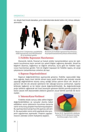 GİRİŞİMCİLİK 2
mi, düşük faizli kredi olanakları, prim ödemelerinde devlet katkısı vb.) olması dikkate
alınmalıdır.
Resim 01.21: Girişimcinin yapılabilirlik
etüdü kapsamında yasal düzenlemeleri
de iyi incelemesi gerekir.
Resim01.22:Fizibiliteraporununhazırlanması,
önprojenintamamlanmışolmasıanlamındadır.
3. Fizibilite Raporunun Hazırlanması
Ekonomik, teknik, finansal ve hukuki etütler tamamlandıktan sonra bir işlet-
menin kurulmasına karar vermek için yeterli bilgiler sağlanmış demektir. Ancak bu
bilgilerin düzensiz, bağlantısız ve dağınık olmaması, buna göre bir fizibilite rapo-
runun hazırlanması gerekir. Tüm ön bilgileri kapsayan bir fizibilite raporu, ön proje
çalışmasının tamamlanması anlamını da taşır.
4. Raporun Değerlendirilmesi
Raporun değerlendirilmesi aşamasında girişimci, fizibilite raporundaki bilgi-
lerin ışığında, başta ticari kârlılık olmak üzere çeşitli kriterleri göz önünde tutarak
yapacağı değerlendirme olumlu sonuç verdiği zaman yatırım kararı alır. Ancak ra-
porların tek tek ele alınarak işletmenin kâr edeceği kararına varılmamalı, raporlar
birbiriyle bağlantılı ve bir bütün olarak değerlendirilmelidir. Bu değerlendirmede
proje sahibine sağlanacak net ticari kazançları gösteren kârlılık yanında projenin bir
bütün olarak millî ekonomideki etkilerini gösteren ulusal kârlılık üzerinde de durul-
malıdır.
5. YatırımaKararVerilmesi
Fizibilite etüdü sonucu elde edilen bilgiler
değerlendirildikten ve sonuçlar olumlu kabul
edildikten sonra işletmenin kurulması kararına
varılır ve kuruluş projeleri hazırlanmaya başlanır.
Bu aşamaya kesin proje hazırlık aşaması adı veri-
lir. Bu aşamadan sonra artık yapılacak olan pro-
jenin uygulanması aşamasıdır. Projenin uygulan-
masının ardından üretim faaliyetine başlanır.
Resim 01.23: Yapılabilirlik etüdünün
sonuçları ile bir işletmenin kurulup
kurulmayacağına karar verilir.
26
 