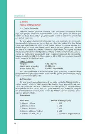 GİRİŞİMCİLİK 2
2. BÖLÜM
TEKNİK DEĞERLENDİRME
2.1- Üretim Teknolojisi
Sektörde faaliyet gösteren firmalar farklı makineleri kullandıkları hâlde
çoğu aynı çalışma prensibine dayanmaktadır. Ancak özel çivi ya da döküm çivi
üretimi ise biraz daha zordur. Çiv, plastik şekil verme ile üretilir ve üretiminde
pek zorluk yaşanmaz.
Şu anki yüksek teknolojiyi kullanarak yeni nesil makineler üretilmektedir.
Bu makinelerin kullanımı son derece kolaydır. Operatör makineyi bir kaç dakika
içinde ayarlayabilmektedir. Daha sonra sadece çalışma butonuna basarak ma-
kinenin diğer ucundan son derece yüksek kaliteli ürünler çıkmaktadır. Bu yeni
çivi imalat makineleri dişli krank sistemiyle çalışmaktadır, bu sayede piyasada
mevcut makinelerle kıyaslandığında % 50 fazla üretilmesi mümkündür. Aynı za-
manda bu makinelerle çok geniş bir ürün yelpazesini üretmek de mümkündür.
Mevcut modellerle 0,81 ile 7,20 mm çaplı ve 12 ile 300 mm uzunlukta muhtelif
çiviler ve perçin üretilebilmektedir.
Teknik Özellikler
Tel çapı: 0.81-7.20 mm
Azami parça uzunluğu: 25-300mm
Azami üretim hızı: 650-110 parça/dakika
Ana ham madde olarak kullanılan tel en geniş ve tek çap olarak fabrikaya
geldiğinden farklı çapta çivi üretimi için hassas tel çekme yardımcı tesise ihtiyaç
vardır ve üretimin bir parçasıdır.
2.2-Kapasitesi
Bir apartman inşaatında ortalama 2 ton kadar çivi kullanıldığı düşünülürse
toplam olarak 3 yıl içinde 7000 ton çivi tüketilecektir. Bunu aylara bölersek ayda
194.5 ton çivi ihtiyacı olacaktır. Fabrikanın kapasitesi günlük 30 ton çivi üretebi-
lecek şekilde olacaktır. Bu da aylık 750, yıllık 9000 ton veya 9 000 000 kilogram
çivi üretimi demektir. Bu durum da senelik 10 000 ton kapasite civarında çalışa-
cağımızı göstermektedir.
Üretimimiz;
Ürün Cinsi Üretim miktarı(ton/yıl)
1.63mm x 19.1mm 1 000
2.03mm x 25.4mm 1 500
2.64mm x 31.8mm 2 000
3.66mm x 50.8mm, 76.2mm 2 500
4.06mm x 76.2mm, 101.6 2 000 olarak öngörülmüştür.
28
 