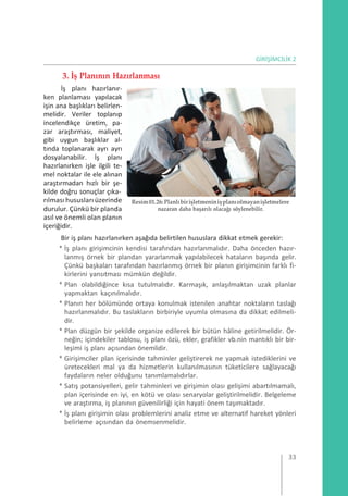 GİRİŞİMCİLİK 2
3. İş Planının Hazırlanması
İş planı hazırlanır-
ken planlaması yapılacak
işin ana başlıkları belirlen-
melidir. Veriler toplanıp
incelendikçe üretim, pa-
zar araştırması, maliyet,
gibi uygun başlıklar al-
tında toplanarak ayrı ayrı
dosyalanabilir. İş planı
hazırlanırken işle ilgili te-
mel noktalar ile ele alınan
araştırmadan hızlı bir şe-
kilde doğru sonuçlar çıka-
rılması hususları üzerinde
durulur. Çünkü bir planda
asıl ve önemli olan planın
içeriğidir.
Resim01.26:Planlıbirişletmeninişplanıolmayanişletmelere
nazaran daha başarılı olacağı söylenebilir.
Bir iş planı hazırlanırken aşağıda belirtilen hususlara dikkat etmek gerekir:
* İş planı girişimcinin kendisi tarafından hazırlanmalıdır. Daha önceden hazır-
lanmış örnek bir plandan yararlanmak yapılabilecek hataların başında gelir.
Çünkü başkaları tarafından hazırlanmış örnek bir planın girişimcinin farklı fi-
kirlerini yansıtması mümkün değildir.
* Plan olabildiğince kısa tutulmalıdır. Karmaşık, anlaşılmaktan uzak planlar
yapmaktan kaçınılmalıdır.
* Planın her bölümünde ortaya konulmak istenilen anahtar noktaların taslağı
hazırlanmalıdır. Bu taslakların birbiriyle uyumla olmasına da dikkat edilmeli-
dir.
* Plan düzgün bir şekilde organize edilerek bir bütün hâline getirilmelidir. Ör-
neğin; içindekiler tablosu, iş planı özü, ekler, grafikler vb.nin mantıklı bir bir-
leşimi iş planı açısından önemlidir.
* Girişimciler plan içerisinde tahminler geliştirerek ne yapmak istediklerini ve
üretecekleri mal ya da hizmetlerin kullanılmasının tüketicilere sağlayacağı
faydaların neler olduğunu tanımlamalıdırlar.
* Satış potansiyelleri, gelir tahminleri ve girişimin olası gelişimi abartılmamalı,
plan içerisinde en iyi, en kötü ve olası senaryolar geliştirilmelidir. Belgeleme
ve araştırma, iş planının güvenilirliği için hayati önem taşımaktadır.
* İş planı girişimin olası problemlerini analiz etme ve alternatif hareket yönleri
belirleme açısından da önemsenmelidir.
33
 