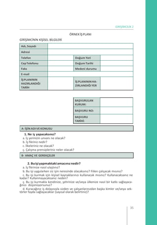 GİRİŞİMCİLİK 2
GİRİŞİMCİNİN KİŞİSEL BİLGİLERİ
ÖRNEK İŞ PLANI
Adı, Soyadı
Adresi
Telefon Doğum Yeri
CepTelefonu DoğumTarihi
Faks Medeni durumu
E-mail
İŞPLANININ
HAZIRLANDIĞI
TARİH
İŞPLANININHA-
ZIRLANDIĞIYER
BAŞVURULAN
KURUM:
BAŞVURU NO:
BAŞVURU
TARİHİ:
1. Ne iş yapacaksınız?
a. İş yerinizin unvanı ne olacak?
b. İş fikriniz nedir?
c. İlkeleriniz ne olacak?
ç. Çalışma prensipleriniz neler olacak?
2. Buişiyapmaktakiamacınıznedir?
a. İş fikrinize nasıl ulaştınız?
b. Bu işi uygularken siz işin neresinde olacaksınız? Fiilen çalışacak mısınız?
c. Bu işi kurmak için kişisel kaynaklarınızı kullanacak mısınız? Kullanacaksanız ne
kadar? Kullanmayacaksanız neden?
ç. Bu işi kurmakla kendinize, şehrinize ve/veya ülkenize nasıl bir katkı sağlayaca-
ğınızı düşünüyorsunuz?
d. Kuracağınız iş dolayısıyla sizden ve çalışanlarınızdan başka kimler ve/veya sek-
törler fayda sağlayacaklar (sayısal olarak belirtiniz)?
35
B- AMAÇ VE GEREKÇELER
A-İŞİN ADIVE KONUSU
 