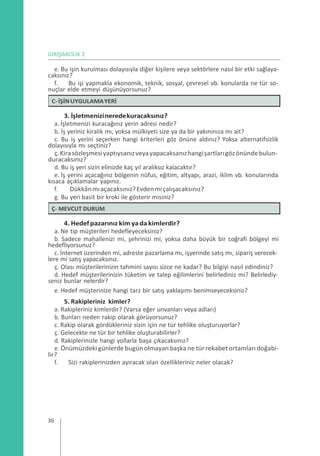 GİRİŞİMCİLİK 2
e. Bu işin kurulması dolayısıyla diğer kişilere veya sektörlere nasıl bir etki sağlaya-
caksınız?
f. Bu işi yapmakla ekonomik, teknik, sosyal, çevresel vb. konularda ne tür so-
nuçlar elde etmeyi düşünüyorsunuz?
3. İşletmenizineredekuracaksınız?
a. İşletmenizi kuracağınız yerin adresi nedir?
b. İş yeriniz kiralık mı, yoksa mülkiyeti size ya da bir yakınınıza mı ait?
c. Bu iş yerini seçerken hangi kriterleri göz önüne aldınız? Yoksa alternatifsizlik
dolayısıyla mı seçtiniz?
ç.Kirasözleşmesiyaptıysanızveyayapacaksanızhangişartlarıgözönündebulun-
duracaksınız?
d. Bu iş yeri sizin elinizde kaç yıl aralıksız kalacaktır?
e. İş yerini açacağınız bölgenin nüfus, eğitim, altyapı, arazi, iklim vb. konularında
kısaca açıklamalar yapınız.
f. Dükkânmıaçacaksınız?Evdenmiçalışacaksınız?
g. Bu yeri basit bir kroki ile gösterir misiniz?
4. Hedefpazarınız kim yadakimlerdir?
a. Ne tip müşterileri hedefleyeceksiniz?
b. Sadece mahallenizi mi, şehrinizi mi, yoksa daha büyük bir coğrafi bölgeyi mi
hedefliyorsunuz?
c. İnternet üzerinden mi, adreste pazarlama mı, işyerinde satış mı, sipariş verecek-
lere mi satış yapacaksınız.
ç. Olası müşterilerinizin tahmini sayısı sizce ne kadar? Bu bilgiyi nasıl edindiniz?
d. Hedef müşterilerinizin tüketim ve talep eğilimlerini belirlediniz mi? Belirlediy-
seniz bunlar nelerdir?
e. Hedef müşterinize hangi tarz bir satış yaklaşımı benimseyeceksiniz?
5. Rakipleriniz kimler?
a. Rakipleriniz kimlerdir? (Varsa eğer unvanları veya adları)
b. Bunları neden rakip olarak görüyorsunuz?
c. Rakip olarak gördükleriniz sizin için ne tür tehlike oluşturuyorlar?
ç. Gelecekte ne tür bir tehlike oluşturabilirler?
d. Rakiplerinizle hangi yollarla başa çıkacaksınız?
e. Önümüzdeki günlerde bugün olmayan başka ne tür rekabet ortamları doğabi-
lir?
f. Sizi rakiplerinizden ayıracak olan özellikleriniz neler olacak?
36
Ç- MEVCUT DURUM
C-İŞİNUYGULAMAYERİ
 