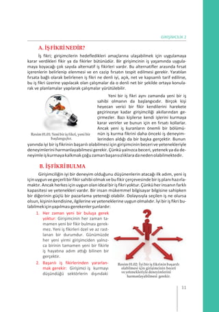 GİRİŞİMCİLİK 2
A. İŞFİKRİNEDİR?
İş fikri; girişimcilerin hedefledikleri amaçlarına ulaşabilmek için uygulamaya
karar verdikleri fikir ya da fikirler bütünüdür. Bir girişimcinin iş yaşamında uygula-
maya koyacağı çok sayıda alternatif iş fikirleri vardır. Bu alternatifler arasında fırsat
içerenlerin belirlenip elenmesi ve en cazip fırsatın tespit edilmesi gerekir. Yaratılan
fırsata bağlı olarak belirlenen iş fikri ne denli iyi, açık, net ve kapsamlı tarif edilirse,
bu iş fikri üzerine yapılacak olan çalışmalar da o denli net bir şekilde ortaya konula-
rak ve planlamalar yapılarak çalışmalar yürütülebilir.
Yeni bir iş fikri aynı zamanda yeni bir iş
sahibi olmanın da başlangıcıdır. Birçok kişi
heyecan verici bir fikir kendilerini harekete
geçirinceye kadar girişimciliği akıllarından ge-
çirmezler. Bazı kişilerse kendi işlerini kurmaya
karar verirler ve bunun için en fırsatı kollarlar.
Ancak yeni iş kuranların önemli bir bölümü-
Resim01.01: Yenibir iş fikri, yeni bir
başlangıçtır.
nün iş kurma fikrini daha önceki iş deneyim-
lerinden aldığı da bir başka gerçektir. Bunun
yanında iyi bir iş fikrinin başarılı olabilmesi için girişimcinin beceri ve yetenekleriyle
deneyimlerini harmanlayabilmesi gerekir. Çünkü yalnızca beceri, yetenek ya da de-
neyimleişkurmayakalkmakçoğuzamanbaşarısızlıklaradanedenolabilmektedir.
B. İŞFİKRİBULMA
Girişimciliğin iyi bir deneyim olduğunu düşünenlerin atacağı ilk adım, yeni iş
içinuygun vegeçerli birfikir sahibi olmakve bufikirçerçevesinde bir iş planı hazırla-
maktır.Ancak herkes için uygun olan ideal bir iş fikri yoktur.Çünkü her insanın farklı
kapasitesi ve yetenekleri vardır. Bir insan mükemmel bilgisayar bilgisine sahipken
bir diğerinin güçlü bir pazarlama yeteneği olabilir. Dolayısıyla seçilen iş ne olursa
olsun, kişinin kendisine, ilgilerine ve yeteneklerine uygun olmalıdır. İyi bir iş fikri bu-
labilmekiçinyapılmasıgerekenlerşunlardır:
1. Her zaman yeni bir buluşa gerek
yoktur: Girişimcinin her zaman ta-
mamen yeni bir fikir bulması gerek-
mez. Yeni iş fikirleri özel ve az rast-
lanan bir durumdur. Günümüzde
her yeni yirmi girişimciden yalnız-
ca birinin tamamen yeni bir fikirle
iş hayatına adım attığı bilinen bir
gerçektir.
2. Başarılı iş fikirlerinden yararlan-
mak gerekir: Girişimci iş kurmayı
düşündüğü sektörlerin dışındaki
Resim01.02: İyibirişfikrininbaşarılı
olabilmesi için girişimcinin beceri
veyetenekleriyledeneyimlerini
harmanlayabilmesi gerekir.
11
 