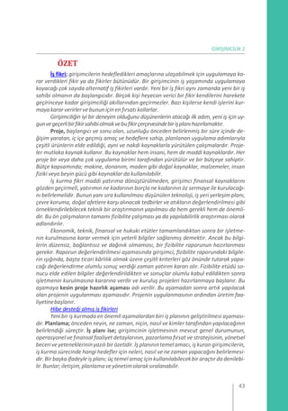 GİRİŞİMCİLİK 2
ÖZET
İş fikri; girişimcilerin hedefledikleri amaçlarına ulaşabilmek için uygulamaya ka-
rar verdikleri fikir ya da fikirler bütünüdür. Bir girişimcinin iş yaşamında uygulamaya
koyacağı çok sayıda alternatif iş fikirleri vardır. Yeni bir iş fikri aynı zamanda yeni bir iş
sahibi olmanın da başlangıcıdır. Birçok kişi heyecan verici bir fikir kendilerini harekete
geçirinceye kadar girişimciliği akıllarından geçirmezler. Bazı kişilerse kendi işlerini kur-
mayakararverirlerve bununiçin enfırsatı kollarlar.
Girişimciliğin iyi bir deneyim olduğunu düşünenlerin atacağı ilk adım, yeni iş için uy-
gunvegeçerlibirfikirsahibiolmakvebufikirçerçevesindebirişplanıhazırlamaktır.
Proje, başlangıcı ve sonu olan, uzunluğu önceden belirlenmiş bir süre içinde de-
ğişim yaratan, iç içe geçmiş amaç ve hedeflere sahip, planlanan uygulama adımlarıyla
çeşitli ürünlerin elde edildiği, ayni ve nakdi kaynaklarla yürütülen çalışmalardır. Proje-
ler mutlaka kaynak kullanır. Bu kaynaklar hem insani, hem de maddi kaynaklardır. Her
proje bir veya daha çok uygulama birimi tarafından yürütülür ve bir bütçeye sahiptir.
Bütçe kapsamında; makine, donanım, maden gibi doğal kaynaklar, malzemeler, insan
fiziki veya beyin gücü gibi kaynaklar da kullanılabilir.
İş kurma fikri maddi yatırıma dönüştürülmeden, girişimci finansal kaynaklarını
gözden geçirmeli, yatırımın ne kadarının borçla ne kadarının öz sermaye ile kurulacağı-
nı belirlemelidir. Bunun yanı sıra kullanılması düşünülen teknoloji, iş yeri yerleşim planı,
çevre koruma, doğal afetlere karşı alınacak tedbirler ve atıkların değerlendirilmesi gibi
örneklendirilebilecek teknik bir araştırmanın yapılması da hem gerekli hem de önemli-
dir. Bu ön çalışmaların tamamı fizibilite çalışması ya da yapılabilirlik araştırması olarak
adlandırılır.
Ekonomik, teknik, finansal ve hukuki etütler tamamlandıktan sonra bir işletme-
nin kurulmasına karar vermek için yeterli bilgiler sağlanmış demektir. Ancak bu bilgi-
lerin düzensiz, bağlantısız ve dağınık olmaması, bir fizibilite raporunun hazırlanması
gerekir. Raporun değerlendirilmesi aşamasında girişimci, fizibilite raporundaki bilgile-
rin ışığında, başta ticari kârlılık olmak üzere çeşitli kriterleri göz önünde tutarak yapa-
cağı değerlendirme olumlu sonuç verdiği zaman yatırım kararı alır. Fizibilite etüdü so-
nucu elde edilen bilgiler değerlendirildikten ve sonuçlar olumlu kabul edildikten sonra
işletmenin kurulmasına kararına verilir ve kuruluş projeleri hazırlanmaya başlanır. Bu
aşamaya kesin proje hazırlık aşaması adı verilir. Bu aşamadan sonra artık yapılacak
olan projenin uygulanması aşamasıdır. Projenin uygulanmasının ardından üretim faa-
liyetinebaşlanır.
Hibe desteği almış iş fikirleri
Yeni bir iş kurmada en önemli aşamalardan biri iş planının geliştirilmesi aşaması-
dır. Planlama; önceden neyin, ne zaman, niçin, nasıl ve kimler tarafından yapılacağının
belirlendiği süreçtir. İş planı ise; girişimcinin işletmesinin mevcut genel durumunun,
operasyonel ve fınansal faaliyet detaylarının, pazarlama fırsat ve stratejisinin, yönetsel
beceriveyeteneklerininyazılı birözetidir.İş planınıntemelamacı,işkurangirişimcilerin,
iş kurma sürecinde hangi hedefler için neleri, nasıl ve ne zaman yapacağını belirlemesi-
dir.Bir başka ifadeyle iş planı; üç temel amaç için kullanılabilecekbir araçtırda denilebi-
lir.Bunlar;iletişim,planlamaveyönetimolaraksıralanabilir.
43
 