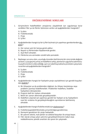 GİRİŞİMCİLİK 2
DEĞERLENDİRME SORULARI
1. Girişimcilerin hedefledikleri amaçlarına ulaşabilmek için uygulamaya karar
verdikleri fikir ya da fikirler bütününe verilen ad aşağıdakilerden hangisidir?
A. İş planı
B. Fizibiliteetüdü
C. Proje
D. İş fikri
2. Aşağıdakilerden hangisi iyi bir iş fikri bulmak için yapılması gerekenlerden de-
ğildir?
A. Her zaman yeni bir buluşa gerek yoktur.
B. Başarılı iş fikirlerinden faydalanmak gerekir.
C. Açık fikirli olmalıdır.
D. Fikirlerine ara vermeden sürekli kafa yormalıdır.
3. Başlangıcı ve sonu olan, uzunluğu önceden belirlenmiş bir süre içinde değişim
yaratan,içiçegeçmiş amaç ve hedefleresahip, planlanan uygulama adımlarıy-
la çeşitli ürünlerin elde edildiği, ayni ve nakdi kaynaklarla yürütülen çalışmala-
raverilenadaşağıdakilerdenhangisidir?
A. İş planı
B. Fizibiliteetüdü
C. Proje
D. İş fikri
4. Aşağıdakilerden hangisi bir faaliyetin proje sayılabilmesi için gerekli koşullar-
dandeğildir?
A. Bir ihtiyaçtan ya da problemden doğmalı, bu ihtiyacı karşılamayı veya
problemi çözmeyi hedeflemelidir. Problemler hedeflere, hedefler
faaliyetlere dönüştürülür.
B. Projenin belli bir mekanı olmamalıdır.
C. Belirli bir zaman diliminde gerçekleşmelidir.
D. Hedeflere ulaşmak için yapılması gerekli her faaliyet ve bu faaliyetlerin
nasıl bir sıralama ile gerçekleştirileceğinin ayrıntılarının belirlenmiş
olmalıdır.
5. Aşağıdakilerdenhangisifizibiliteetüdüiçinsöylenemez?
A. Fizibilite(yapılabilirlik)etüdüuzmanlıkbilgisigerektirmez.
B. Deneyimi gerektiren bir proje faaliyetidir.
C. Bir yatırımı teknik, mali yönleri ve sektörel boyutları ile ortaya koyar.
D. Fikir olarak ortaya çıkan yatırımın gerçekleştirilmesinin kabul veya
reddedilmesine yönelik analizleri de içeren bir çalışmadır.
44
 