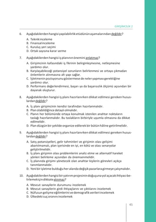 GİRİŞİMCİLİK 2
6. Aşağıdakilerdenhangisiyapılabilirliketüdününaşamalarındandeğildir?
A. Teknikinceleme
B. Finansalinceleme
C. Kuruluş yeri seçimi
D. Ortak sayısına karar verme
7. Aşağıdakilerdenhangisiişplanınınöneminianlatmaz?
A. Girişimcinin kafasındaki iş fikrinin belirginleşmesine, netleşmesine
yardımcı olur.
B. Karşılaşabileceği potansiyel sorunların belirlenmesi ve ortaya çıkmadan
önlemlerin alınmasına alt yapı sağlar.
C. İşletmeninpozisyonunugöstermesede neleryapmasıgerektiğine
yardımcı olur.
D. Performans değerlendirmesi, başarı ya da başarısızlık ölçümü açısından bir
dayanak oluşturur.
8. Aşağıdakilerden hangisi iş planı hazırlanırken dikkat edilmesi gereken husus-
lardandeğildir?
A. İş planı girişimcinin kendisi tarafından hazırlanmalıdır.
B. Planolabildiğincedetaylıolmalıdır.
C. Planın her bölümünde ortaya konulmak istenilen anahtar noktaların
taslağı hazırlanmalıdır. Bu taslakların birbiriyle uyumla olmasına da dikkat
edilmelidir.
D. Plan düzgün bir şekilde organize edilerek bir bütün hâline getirilmelidir.
9. Aşağıdakilerden hangisi iş planı hazırlanırken dikkat edilmesi gereken husus-
lardandeğildir?
A. Satış potansiyelleri, gelir tahminleri ve girişimin olası gelişimi
abartılmamalı, plan içerisinde en iyi, en kötü ve olası senaryolar
geliştirilmelidir.
B. İş planı girişimin olası problemlerini analiz etme ve alternatif hareket
yönleri belirleme açısından da önemsenmelidir.
C. İş planında girişimi yönetecek olan anahtar kişilerin görevleri açıkça
tanımlanmalıdır.
D. Yenibir işletme bulduğu her alanda değişik pazarlaragirmeye çalışmalıdır.
10. Aşağıdakilerdenhangisibiryatırımprojesinindoğuşunayolaçacakihtiyacıbe-
lirlemekiçindikkatealınmaz?
A. Mevcut sanayilerin durumunu incelemek
B. Mevcut sanayilerin girdi ihtiyaçlarını ve çıktılarını incelemek
C. Nüfusungelişmeeğilimlerinivedemografikverileriincelemek
D. Ülkedekisuçoranınıincelemek
45
 