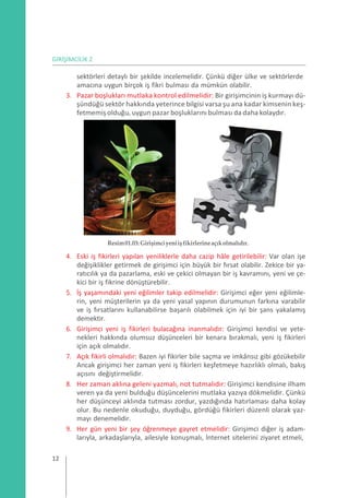 GİRİŞİMCİLİK 2
sektörleri detaylı bir şekilde incelemelidir. Çünkü diğer ülke ve sektörlerde
amacına uygun birçok iş fikri bulması da mümkün olabilir.
3. Pazar boşlukları mutlaka kontrol edilmelidir: Bir girişimcinin iş kurmayı dü-
şündüğü sektör hakkında yeterince bilgisi varsa şu ana kadar kimsenin keş-
fetmemişolduğu, uygun pazar boşluklarını bulması da daha kolaydır.
Resim01.03:Girişimciyeniişfikirlerineaçıkolmalıdır.
4. Eski iş fikirleri yapılan yeniliklerle daha cazip hâle getirilebilir: Var olan işe
değişiklikler getirmek de girişimci için büyük bir fırsat olabilir. Zekice bir ya-
ratıcılık ya da pazarlama, eski ve çekici olmayan bir iş kavramını, yeni ve çe-
kici bir iş fikrine dönüştürebilir.
5. İş yaşamındaki yeni eğilimler takip edilmelidir: Girişimci eğer yeni eğilimle-
rin, yeni müşterilerin ya da yeni yasal yapının durumunun farkına varabilir
ve iş fırsatlarını kullanabilirse başarılı olabilmek için iyi bir şans yakalamış
demektir.
6. Girişimci yeni iş fikirleri bulacağına inanmalıdır: Girişimci kendisi ve yete-
nekleri hakkında olumsuz düşünceleri bir kenara bırakmalı, yeni iş fikirleri
için açık olmalıdır.
7. Açık fikirli olmalıdır: Bazen iyi fikirler bile saçma ve imkânsız gibi gözükebilir
Ancak girişimci her zaman yeni iş fikirleri keşfetmeye hazırlıklı olmalı, bakış
açısını değiştirmelidir.
8. Her zaman aklına geleni yazmalı, not tutmalıdır: Girişimci kendisine ilham
veren ya da yeni bulduğu düşüncelerini mutlaka yazıya dökmelidir. Çünkü
her düşünceyi aklında tutması zordur, yazdığında hatırlaması daha kolay
olur. Bu nedenle okuduğu, duyduğu, gördüğü fikirleri düzenli olarak yaz-
mayı denemelidir.
9. Her gün yeni bir şey öğrenmeye gayret etmelidir: Girişimci diğer iş adam-
larıyla, arkadaşlarıyla, ailesiyle konuşmalı, İnternet sitelerini ziyaret etmeli,
12
 