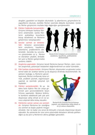 GİRİŞİMCİLİK 2
dergileri, gazeteleri ve kitapları okumalıdır. İş adamlarının, girişimcilerin bi-
yografilerini okumalı, özellikle fikirleri üzerinde dikkatle durmalıdır. Çünkü
bu fikirler girişimcinin mutlaka bilgi dağarcığını genişletecektir.
10. Fikirleri hakkında konuşmalıdır:
Girişimci dinleyen herkese fikir-
lerini anlatmalıdır. Çünkü fikir-
lerini açıkladıkça kusurlarını
bulup düzeltmesi ve fikirlerini
geliştirmesi kolaylaşacaktır
11. Sorular sormalı ve dinleme-
lidir: Girişimci çevresindeki-
lerin umutlarını, hayallerini,
özlemlerini, problemlerini din-
lemelidir. Genelde bu sorunla-
rın çözümünden iyi iş fikirleri
ve olanakları çıkabilir, dinledik-
leri yeni iş fikirleri geliştirmekte
yardımcı olabilir.
Resim 01.04: Girişimci çevresindekilerin
umutlarını, hayallerini, problemlerini
dinlemelidir.
12. Araştırma yapmalıdır: Girişimci kendi fikirlerine benzer fikirleri, işleri, ürün-
leri araştırmalı, potansiyel rekabetleri değerlendirmeli ve notlar tutmalıdır.
13. Fikir haritası oluşturmalıdır: Girişimci fikirleri, düşünceleri ve görevleri onları
temsil eden bir anahtar kelime ya da düşünce etrafında düzenlemelidir. Bu
yöntem bulduğu iş fikirlerini görsel-
leştirmek, fikirleri sınıflamak, karar al-
mak, problem çözmek, organizasyon
yapmak ve üzerinde çalışmak için
faydalıdır.
14. Fikirleri sentezlemelidir: İki ya da
daha fazla ilişkisiz fikri bir araya ge-
tirmeli yani çevresindekilerle beyin
fırtınası yapmalıdır. Böylece birbiriy-
le kombine edebilecek pek çok yeni
düşünceye sahip olmak ve en iyi so-
nuca ulaşmak daha kolay olacaktır.
15. Fikirlerine zaman zaman ara vermeli-
dir: Girişimci fikirlerine bir süreliğine
ara vermeli ve başka şeylerle meşgul
Resim01.05:Girişimcibeyinfırtınası
yapmalı, yeni düşüncelere sahip olmalı ve
en iyi sonuca ulaşmalıdır.
olmalıdır. Her ne kadar ara verse de bilinçaltı o konuda düşünmeye devam
edecektir. Bu yöntemle bir süre sonra planındaki detayların aklında şekillen-
diğini ya da yeni iş fikirlerinin aklına geldiğini görecektir.
13
 