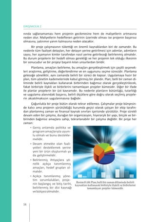 GİRİŞİMCİLİK 2
nında sağlanamaması hem projenin gecikmesine hem de maliyetlerin artmasına
neden olur. Maliyetlerin hedeflenen getirinin üzerinde olması ise projenin başarısız
olmasına, yatırımın yarım kalmasına neden olacaktır.
Bir proje çalışmasının tükettiği en önemli kaynaklardan biri de zamandır. Bu
nedenle tüm faaliyet detayları, her detayın yerine getirilmesi için adımlar, adımların
sayısı, her aşamanın kimler tarafından nasıl yerine getirileceği belirlenmiş olmalıdır.
Bu durum projelerin bir hedefi olması gerektiği ve her projenin tek olduğu ilkesinin
bir sonucudur ve bir projeyi başarılı kılan unsurlardan biridir.
Planlama, amaçları belirleme, bu amaçları gerçekleştirmek için çeşitli seçenek-
leri araştırma, geliştirme, değerlendirme ve en uygununu seçme sürecidir. Planlama
geleceğe yöneliktir, aynı zamanda belirli bir süreci de kapsar. Uygulamaya hazır bir
plan, tüm yönetim kademelerinde kabul görmüş bir plandır. Plan; belli bir zaman di-
liminde belirli kaynakları kullanarak birbirinden bağımsız olarak gerçekleştirilecek,
fakat birbiriyle ilişkili ve birbirlerini tamamlayan projeler kümesidir. Diğer bir ifade
ile planlar projelerin bir üst kavramıdır. Bu nedenle planların bütünlüğü, tutarlılığı
ve uygulama alanındaki başarısı, belirli ölçütlere göre doğru olarak seçilmiş projele-
rin aksatılmaksızın uygulanmasına bağlıdır.
Çoğunlukla bir proje bütün olarak tekrar edilemez. Çalışmalar proje bünyesin-
de kalıcı ama projenin yürütüldüğü kurumda geçici olarak çalışan bir ekip tarafın-
dan planlanmış zaman ve finansal kaynak sınırları içerisinde yürütülür. Proje sürekli
devam eden bir çalışma, durağan bir organizasyon, hiyerarşik bir yapı, birçok ve bir-
birinden bağımsız amaçlara sahip, tekrarlanabilir bir çalışma değildir. Bir proje her
zaman:
• Geniş anlamda politika ve
programamaçlarıyla uyum-
lu olmalı ve bunu destekle-
melidir.
• Devam etmekte olan faali-
yetleri desteklemek yerine
yeni bir ürün oluşturmalı ya
da geliştirmelidir.
• Belirlenmiş ihtiyaçlara yö-
nelik açıkça tanımlanmış
amaçları, hedef grupları ol-
malıdır.
• Açıkça tanımlanmış yöne-
tim sorumlulukları, proje-
nin başlangıç ve bitiş tarihi,
belirlenmiş bir dizi kaynağı
vebütçesiolmalıdır.
Resim01.08:Plan;bellibirzamandilimindebelirli
kaynakları kullanarak birbiriyle ilişkili ve birbirlerini
tamamlayan projeler kümesidir.
16
 