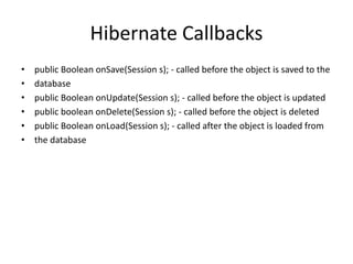 Hibernate Callbacks
• public Boolean onSave(Session s); - called before the object is saved to the
• database
• public Boolean onUpdate(Session s); - called before the object is updated
• public boolean onDelete(Session s); - called before the object is deleted
• public Boolean onLoad(Session s); - called after the object is loaded from
• the database
 