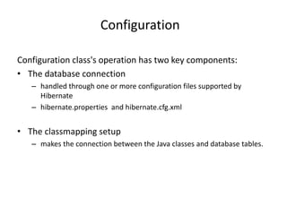 Configuration
Configuration class's operation has two key components:
• The database connection
– handled through one or more configuration files supported by
Hibernate
– hibernate.properties and hibernate.cfg.xml
• The classmapping setup
– makes the connection between the Java classes and database tables.
 