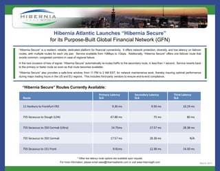 Hibernia Atlantic Launches “Hibernia Secure”
                           for its Purpose-Built Global Financial Network (GFN)
“Hibernia Secure” is a resilient, reliable, dedicated platform for financial connectivity. It offers network protection, diversity, and low latency on failover
routes, with multiple routes for each city pair. Service available from 10Mbps to 1Gbps. Additionally, “Hibernia Secure” offers one failover route that
avoids common, congested corridors in case of regional failure.

In the rare occasion of loss of signal, “Hibernia Secure” automatically re-routes traffic to the secondary route, in less than 1 second. Service reverts back
to the primary or faster route as soon as that route becomes available.

“Hibernia Secure” also provides a safe-time window, from 11 PM to 2 AM EST, for network maintenance work, thereby insuring optimal performance
during major trading hours in the US and EU regions. This includes third-party vendors to ensure end-to-end compliance.



   “Hibernia Secure” Routes Currently Available:




                                                  * Other low latency route options are available upon request.
                                   For more information, please email sales@hiberniaatlantic.com or visit www.hiberniagfn.com                                March 2011
 