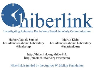 Investigating Reference Rot in Web-Based Scholarly Communication

Herbert Van de Sompel
Los Alamos National Laboratory
@hvdsomp

Martin Klein
Los Alamos National Laboratory
@mart1nkle1n

http://hiberlink.org #hiberlink
http://mementoweb.org #memento

Hiberlink is funded by the Andrew W. Mellon Foundation

 