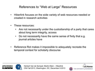References to “Web at Large” Resources
• Hiberlink focuses on the wide variety of web resources needed or
created in research activities

• These resources:
• Are not necessarily under the custodianship of a party that cares
about long term integrity, access
• Do not necessarily have the same sense of fixity that e.g.
journal articles have
• Reference Rot makes it impossible to adequately recreate the
temporal context for scholarly discourse

Herbert Van de Sompel, Martin Klein – Hiberlink
CNI Fall 2013, Washington, DC, December 9 2013

 