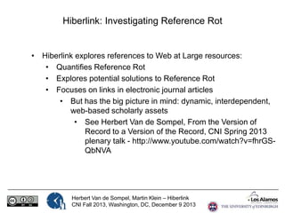 Hiberlink: Investigating Reference Rot

• Hiberlink explores references to Web at Large resources:
• Quantifies Reference Rot
• Explores potential solutions to Reference Rot
• Focuses on links in electronic journal articles
• But has the big picture in mind: dynamic, interdependent,
web-based scholarly assets
• See Herbert Van de Sompel, From the Version of
Record to a Version of the Record, CNI Spring 2013
plenary talk - http://www.youtube.com/watch?v=fhrGSQbNVA

Herbert Van de Sompel, Martin Klein – Hiberlink
CNI Fall 2013, Washington, DC, December 9 2013

 