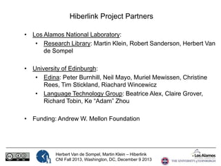 Hiberlink Project Partners
• Los Alamos National Laboratory:
• Research Library: Martin Klein, Robert Sanderson, Herbert Van
de Sompel
• University of Edinburgh:
• Edina: Peter Burnhill, Neil Mayo, Muriel Mewissen, Christine
Rees, Tim Stickland, Riachard Wincewicz
• Language Technology Group: Beatrice Alex, Claire Grover,
Richard Tobin, Ke “Adam” Zhou
• Funding: Andrew W. Mellon Foundation

Herbert Van de Sompel, Martin Klein – Hiberlink
CNI Fall 2013, Washington, DC, December 9 2013

 