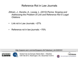 Reference Rot in Law Journals
Zittrain, J., Kendra, A., Lessig, L. (2013) Perma: Scoping and
Addressing the Problem of Link and Reference Rot in Legal
Citations
• Link rot in Law Journals: ~27%
• Reference rot in law journals: ~70%

http://papers.ssrn.com/sol3/papers.cfm?abstract_id=2329161
Herbert Van de Sompel, Martin Klein – Hiberlink
CNI Fall 2013, Washington, DC, December 9 2013

 