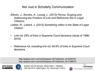 Not Just in Scholarly Communication
Zittrain, J., Kendra, A., Lessig, L. (2013) Perma: Scoping and
Addressing the Problem of Link and Reference Rot in Legal
Citations
Liebler, R., Liebert, J. (2012) Something rotten in the State of Legal
Citation
• Link rot: 29% of links in Supreme Court decisions (study of 19962010)
• Reference rot, including link rot: 49.9% of links in Supreme Court
decisions

http://papers.ssrn.com/sol3/papers.cfm?abstract_id=2329161
http://papers.ssrn.com/sol3/papers.cfm?abstract_id=2188070
Herbert Van de Sompel, Martin Klein – Hiberlink
CNI Fall 2013, Washington, DC, December 9 2013

 