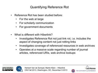 Quantifying Reference Rot
• Reference Rot has been studied before:
• For the web at large
• For scholarly communication
• For government documents
• What is different with Hiberlink?
• Investigates Reference Rot not just link rot, i.e. includes the
aspect of changing content not just rotting links
• Investigates coverage of referenced resources in web archives
• Operates at a massive scale regarding number of journal
articles, referenced URIs, web archive lookups

Herbert Van de Sompel, Martin Klein – Hiberlink
CNI Fall 2013, Washington, DC, December 9 2013

 