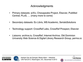 Acknowledgments
• Primary datasets: arXiv, Chesapeake Project, Elsevier, PubMed
Central, PLoS, … (many more to come)

• Secondary datasets: Ex Libris, MS Academic, SerialsSolutions
• Technology support: CrossRef Labs, CrossRef Prospect, Elsevier

• Liaisons: archive.is, CrossRef, Internet Archive, Old Dominion
University Web Science & Digital Library Research Group, perma.cc

Herbert Van de Sompel, Martin Klein – Hiberlink
CNI Fall 2013, Washington, DC, December 9 2013

 