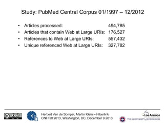 Study: PubMed Central Corpus 01/1997 – 12/2012
•
•
•
•

Articles processed:
Articles that contain Web at Large URIs:
References to Web at Large URIs:
Unique referenced Web at Large URIs:

494,785
176,527
557,432
327,782

Herbert Van de Sompel, Martin Klein – Hiberlink
CNI Fall 2013, Washington, DC, December 9 2013

 