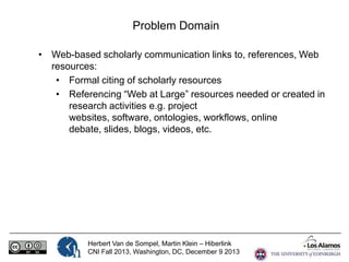 Problem Domain
• Web-based scholarly communication links to, references, Web
resources:
• Formal citing of scholarly resources
• Referencing “Web at Large” resources needed or created in
research activities e.g. project websites, software, ontologies,
workflows, online debate, slides, blogs, videos, etc.

Herbert Van de Sompel, Martin Klein – Hiberlink
CNI Fall 2013, Washington, DC, December 9 2013

 