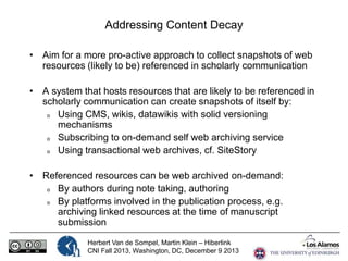 Addressing Content Decay
• Aim for a more pro-active approach to collect snapshots of web
resources (likely to be) referenced in scholarly communication
• A system that hosts resources that are likely to be referenced in
scholarly communication can create snapshots of itself by:
o Using CMS, wikis, datawikis with solid versioning
mechanisms
o Subscribing to on-demand self web archiving service
o Using transactional web archives, cf. SiteStory
• Referenced resources can be web archived on-demand:
o By authors during note taking, authoring
o By platforms involved in the publication process, e.g.
archiving linked resources at the time of manuscript
submission
Herbert Van de Sompel, Martin Klein – Hiberlink
CNI Fall 2013, Washington, DC, December 9 2013

 