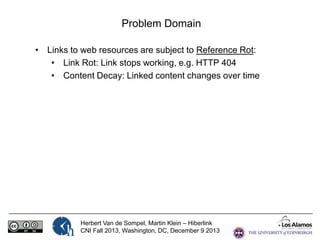 Problem Domain
• Links to web resources are subject to Reference Rot:
• Link Rot: Link stops working, e.g. HTTP 404
• Content Decay: Linked content changes over time

Herbert Van de Sompel, Martin Klein – Hiberlink
CNI Fall 2013, Washington, DC, December 9 2013

 