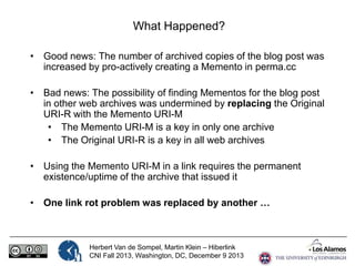 What Happened?
• Good news: The number of archived copies of the blog post was
increased by pro-actively creating a Memento in perma.cc
• Bad news: The possibility of finding Mementos for the blog post
in other web archives was undermined by replacing the Original
URI-R with the Memento URI-M
• The Memento URI-M is a key in only one archive
• The Original URI-R is a key in all web archives
• Using the Memento URI-M in a link requires the permanent
existence/uptime of the archive that issued it
• One link rot problem was replaced by another …

Herbert Van de Sompel, Martin Klein – Hiberlink
CNI Fall 2013, Washington, DC, December 9 2013

 