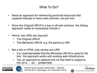 What To Do?
• Need an approach for referencing archived resources that
supports lookups in many web archives, not just one
• Since the Original URI-R is a key in all web archives, the linking
approach needs to necessarily include it
• Hence, two URIs are required:
• The Original URI-R
• The Memento URI-M, e.g. the perma.cc URI
• But a link in HTML only carries one URI!
• It is understandable that the Memento URI-M is used for the
link: the approach works with existing web infrastructure
• Yet, an approach to address link rot that itself is subject to
link rot is … err… problematic
Herbert Van de Sompel, Martin Klein – Hiberlink
CNI Fall 2013, Washington, DC, December 9 2013

 
